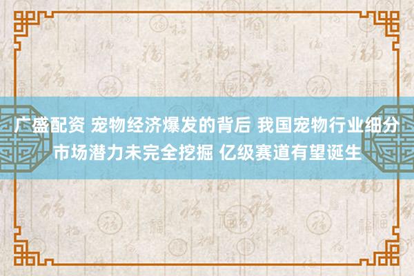 广盛配资 宠物经济爆发的背后 我国宠物行业细分市场潜力未完全挖掘 亿级赛道有望诞生
