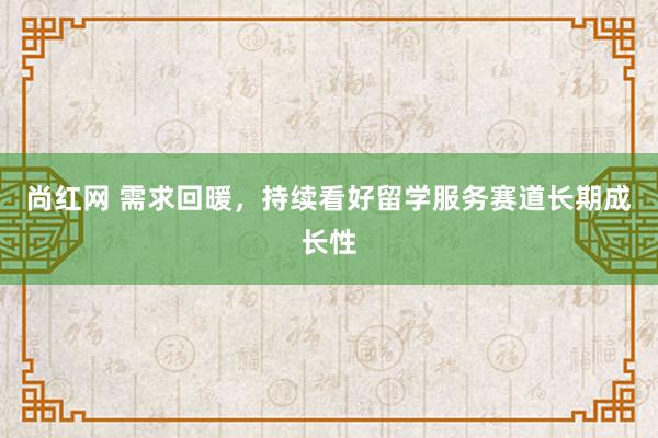 尚红网 需求回暖，持续看好留学服务赛道长期成长性