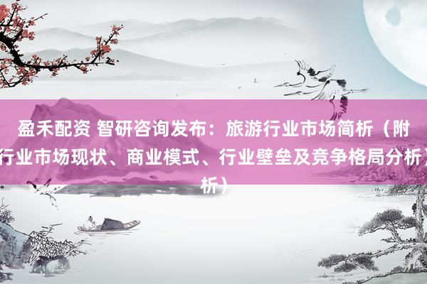 盈禾配资 智研咨询发布：旅游行业市场简析（附行业市场现状、商业模式、行业壁垒及竞争格局分析）