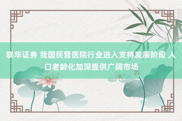 联华证券 我国民营医院行业进入支持发展阶段 人口老龄化加深提供广阔市场