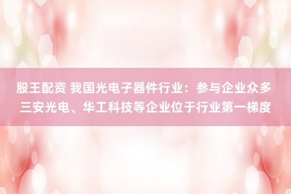 股王配资 我国光电子器件行业：参与企业众多 三安光电、华工科技等企业位于行业第一梯度