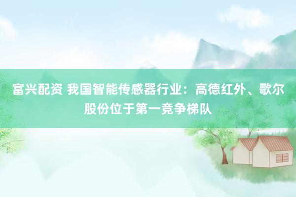 富兴配资 我国智能传感器行业：高德红外、歌尔股份位于第一竞争梯队
