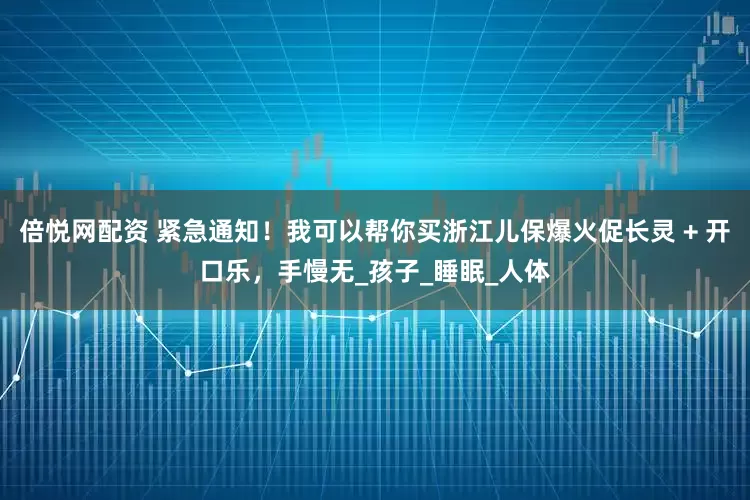 倍悦网配资 紧急通知！我可以帮你买浙江儿保爆火促长灵 + 开口乐，手慢无_孩子_睡眠_人体