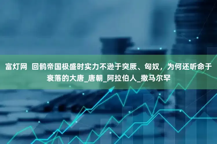 富灯网  回鹘帝国极盛时实力不逊于突厥、匈奴，为何还听命于衰落的大唐_唐朝_阿拉伯人_撒马尔罕
