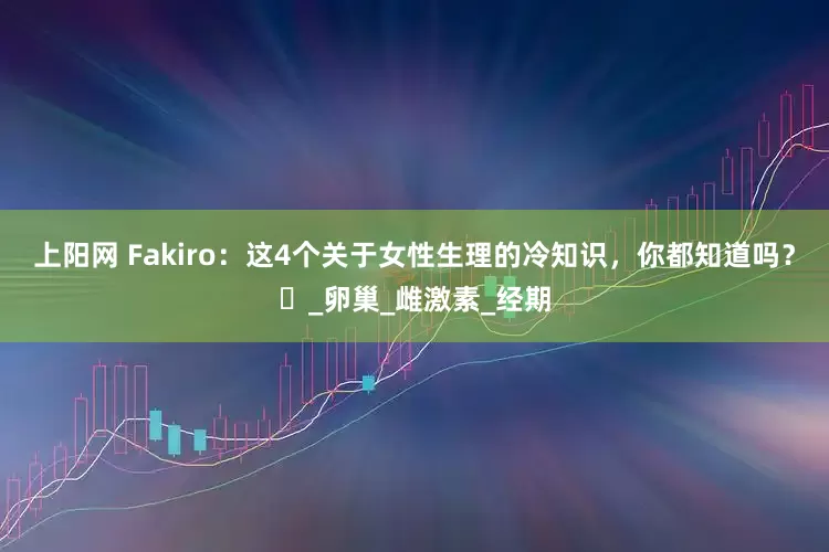 上阳网 Fakiro：这4个关于女性生理的冷知识，你都知道吗？​_卵巢_雌激素_经期
