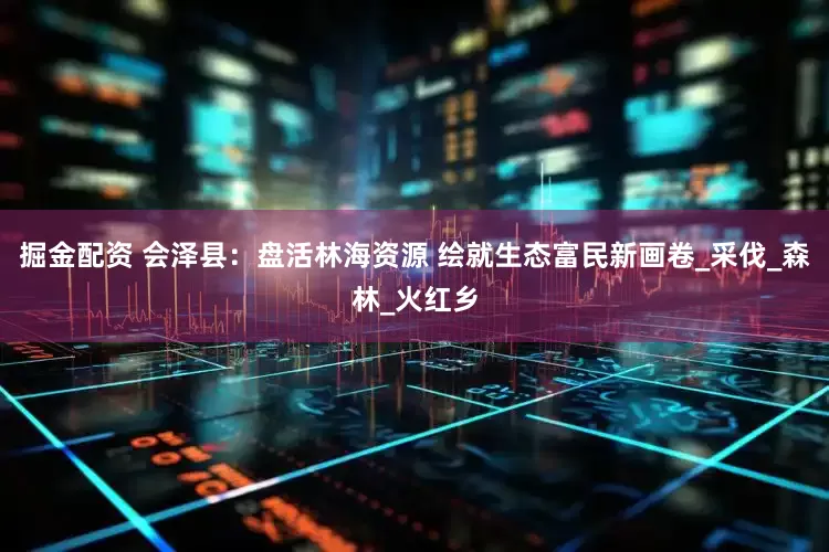 掘金配资 会泽县：盘活林海资源 绘就生态富民新画卷_采伐_森林_火红乡