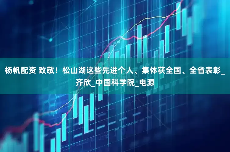 杨帆配资 致敬！松山湖这些先进个人、集体获全国、全省表彰_齐欣_中国科学院_电源