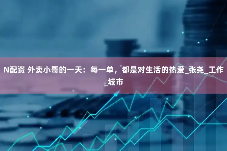N配资 外卖小哥的一天：每一单，都是对生活的热爱_张尧_工作_城市