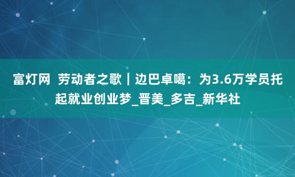 富灯网  劳动者之歌｜边巴卓噶：为3.6万学员托起就业创业梦_晋美_多吉_新华社