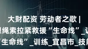 大财配资 劳动者之歌 | 杨凯用一根绳索拉紧救援“生命线”_训练_宜昌市_技能