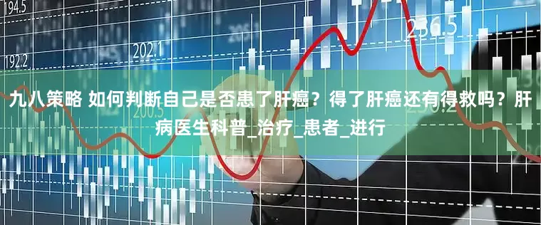九八策略 如何判断自己是否患了肝癌？得了肝癌还有得救吗？肝病医生科普_治疗_患者_进行