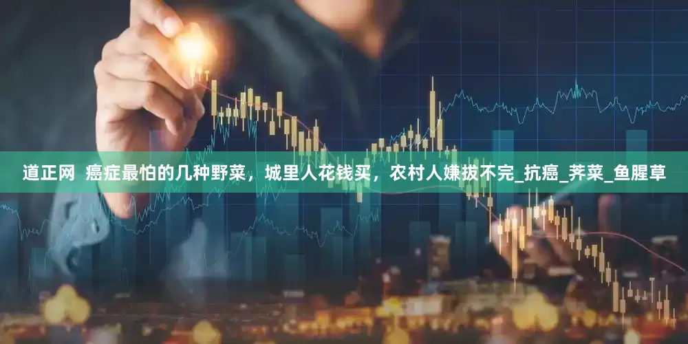 道正网  癌症最怕的几种野菜，城里人花钱买，农村人嫌拔不完_抗癌_荠菜_鱼腥草