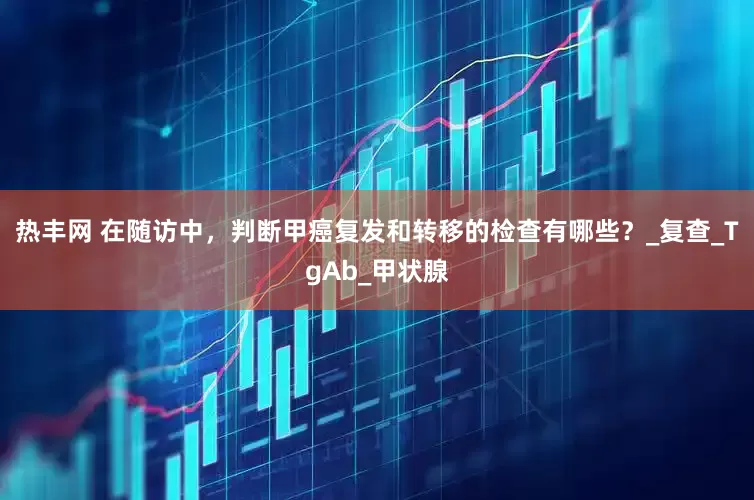 热丰网 在随访中，判断甲癌复发和转移的检查有哪些？_复查_TgAb_甲状腺