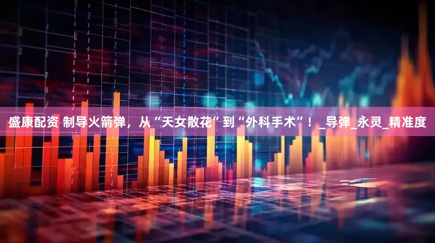 盛康配资 制导火箭弹，从“天女散花”到“外科手术”！_导弹_永灵_精准度