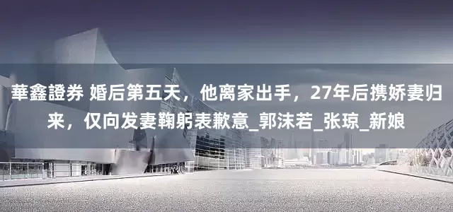 華鑫證券 婚后第五天，他离家出手，27年后携娇妻归来，仅向发妻鞠躬表歉意_郭沫若_张琼_新娘