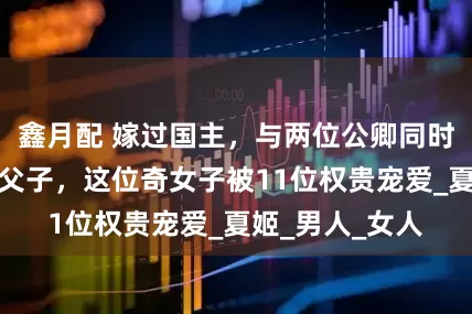 鑫月配 嫁过国主，与两位公卿同时苟合，伺候过父子，这位奇女子被11位权贵宠爱_夏姬_男人_女人