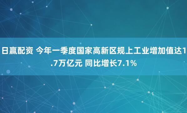 日赢配资 今年一季度国家高新区规上工业增加值达1.7万亿元 同比增长7.1%