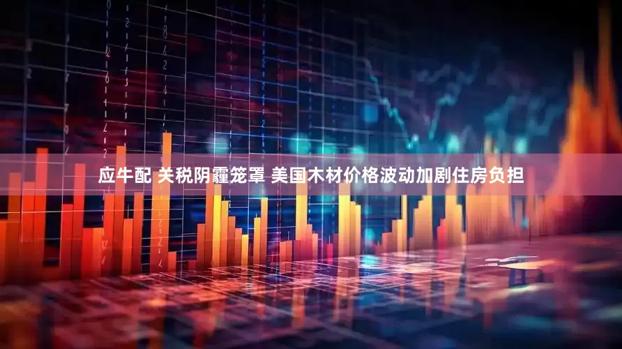 应牛配 关税阴霾笼罩 美国木材价格波动加剧住房负担