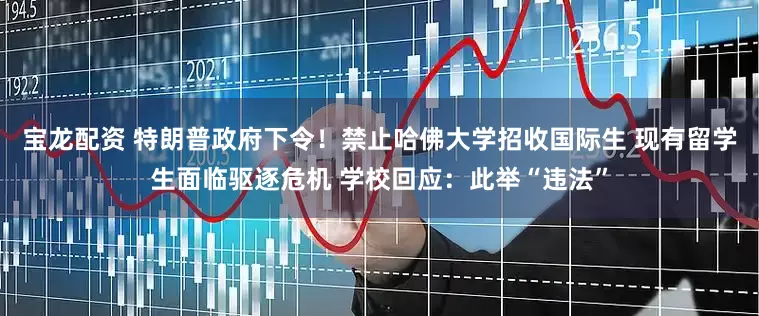 宝龙配资 特朗普政府下令！禁止哈佛大学招收国际生 现有留学生面临驱逐危机 学校回应：此举“违法”