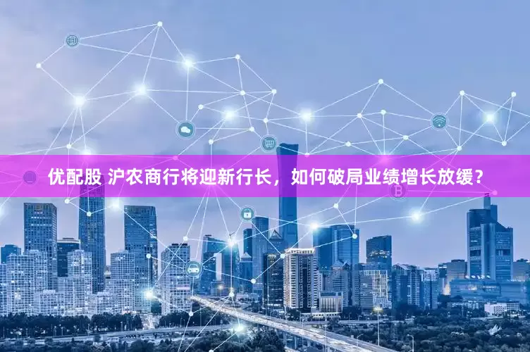 优配股 沪农商行将迎新行长，如何破局业绩增长放缓？