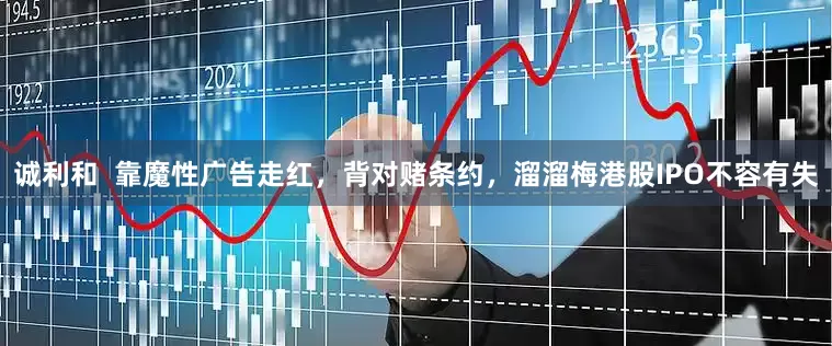 诚利和  靠魔性广告走红，背对赌条约，溜溜梅港股IPO不容有失