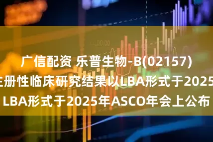 广信配资 乐普生物-B(02157)：MRG003的注册性临床研究结果以LBA形式于2025年ASCO年会上公布