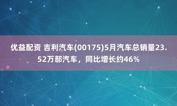优益配资 吉利汽车(00175)5月汽车总销量23.52万部汽车，同比增长约46%