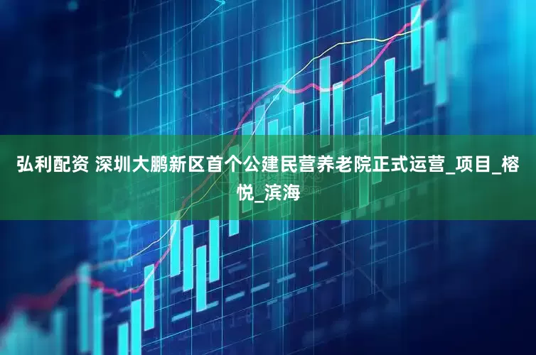 弘利配资 深圳大鹏新区首个公建民营养老院正式运营_项目_榕悦_滨海