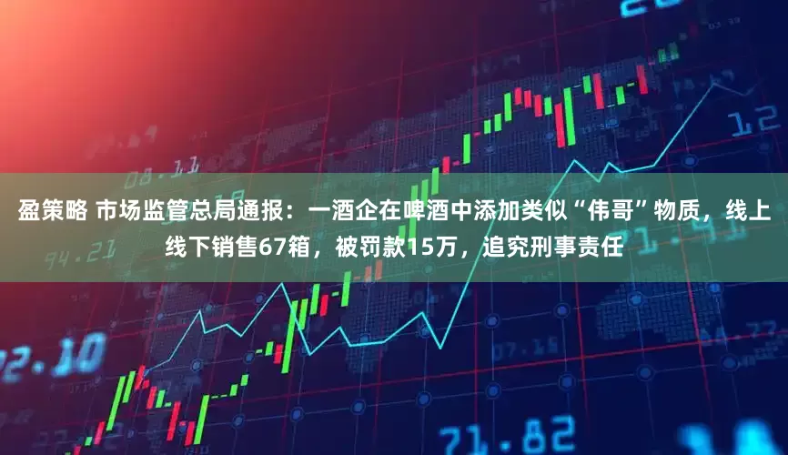 盈策略 市场监管总局通报：一酒企在啤酒中添加类似“伟哥”物质，线上线下销售67箱，被罚款15万，追究刑事责任