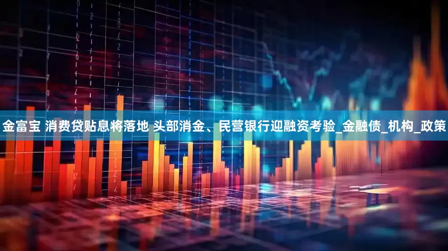 金富宝 消费贷贴息将落地 头部消金、民营银行迎融资考验_金融债_机构_政策