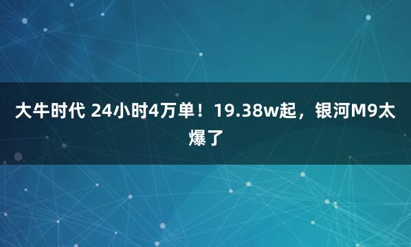大牛时代 24小时4万单！19.38w起，银河M9太爆了