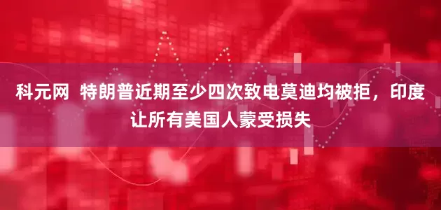 科元网  特朗普近期至少四次致电莫迪均被拒，印度让所有美国人蒙受损失