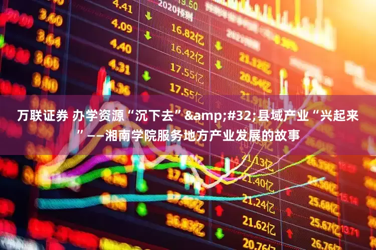 万联证券 办学资源“沉下去”&#32;县域产业“兴起来”——湘南学院服务地方产业发展的故事