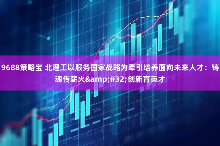 9688策略宝 北理工以服务国家战略为牵引培养面向未来人才：铸魂传薪火&#32;创新育英才