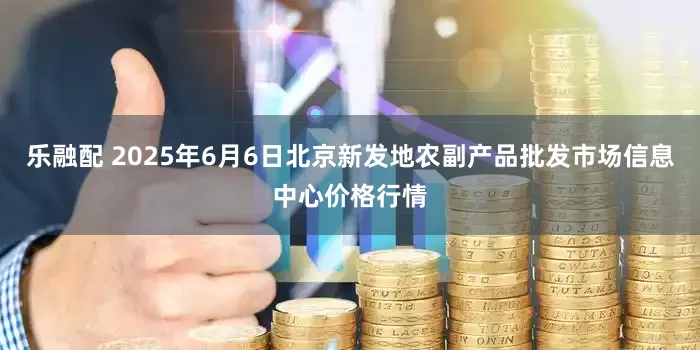 乐融配 2025年6月6日北京新发地农副产品批发市场信息中心价格行情