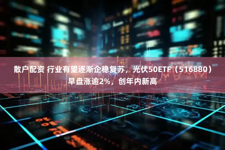 散户配资 行业有望逐渐企稳复苏，光伏50ETF（516880）早盘涨逾2%，创年内新高