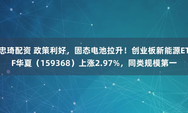 忠琦配资 政策利好，固态电池拉升！创业板新能源ETF华夏（159368）上涨2.97%，同类规模第一