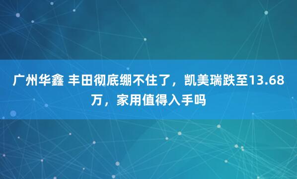 广州华鑫 丰田彻底绷不住了，凯美瑞跌至13.68万，家用值得入手吗