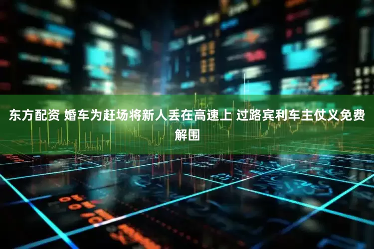 东方配资 婚车为赶场将新人丢在高速上 过路宾利车主仗义免费解围